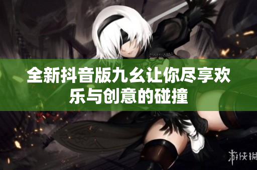 全新抖音版九幺让你尽享欢乐与创意的碰撞