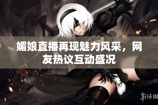 媚娘直播再现魅力风采，网友热议互动盛况