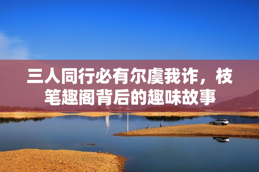三人同行必有尔虞我诈，枝笔趣阁背后的趣味故事