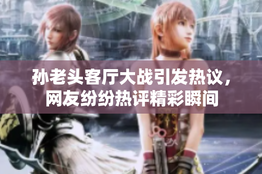 孙老头客厅大战引发热议，网友纷纷热评精彩瞬间