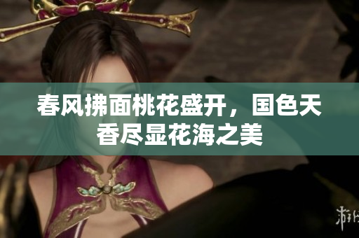 春风拂面桃花盛开，国色天香尽显花海之美