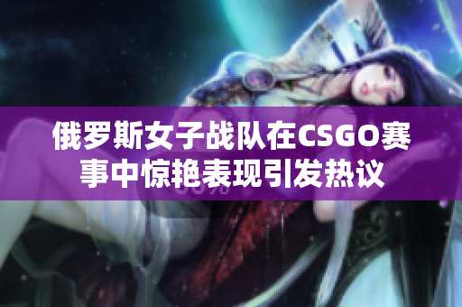 俄罗斯女子战队在CSGO赛事中惊艳表现引发热议
