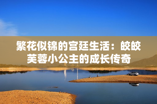 繁花似锦的宫廷生活：皎皎芙蓉小公主的成长传奇