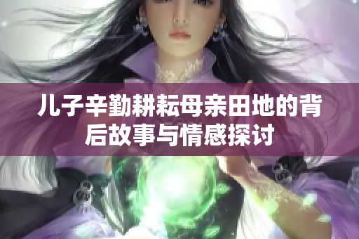儿子辛勤耕耘母亲田地的背后故事与情感探讨
