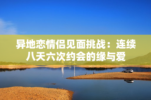 异地恋情侣见面挑战：连续八天六次约会的缘与爱