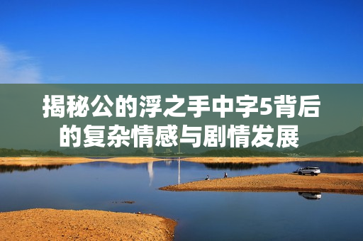 揭秘公的浮之手中字5背后的复杂情感与剧情发展 