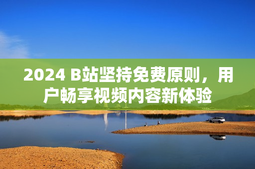 2024 B站坚持免费原则，用户畅享视频内容新体验