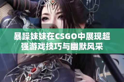 暴躁妹妹在CSGO中展现超强游戏技巧与幽默风采
