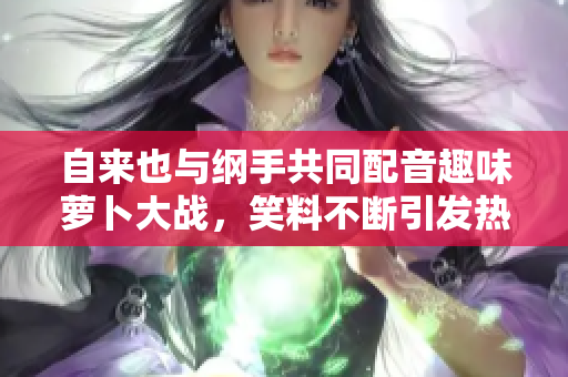 自来也与纲手共同配音趣味萝卜大战，笑料不断引发热议