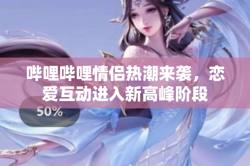 哔哩哔哩情侣热潮来袭，恋爱互动进入新高峰阶段