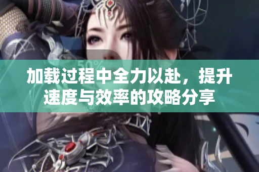 加载过程中全力以赴，提升速度与效率的攻略分享