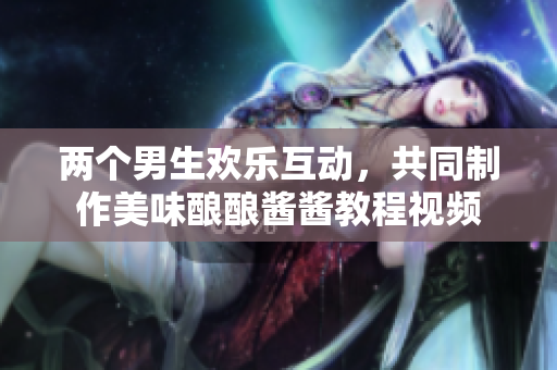 两个男生欢乐互动，共同制作美味酿酿酱酱教程视频