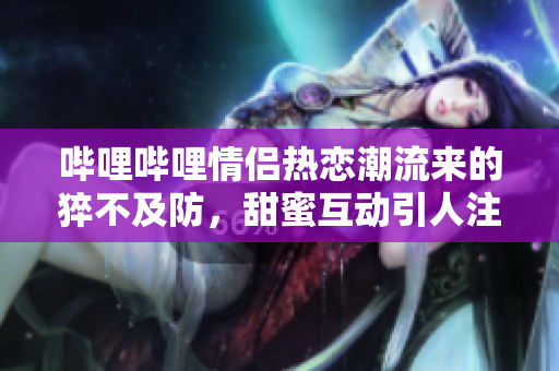 哔哩哔哩情侣热恋潮流来的猝不及防，甜蜜互动引人注目