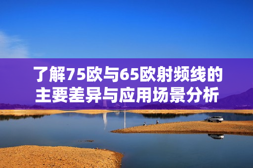 了解75欧与65欧射频线的主要差异与应用场景分析