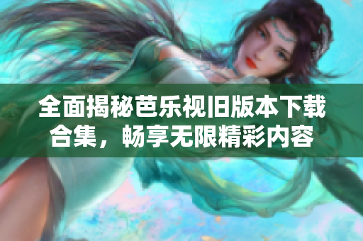 全面揭秘芭乐视旧版本下载合集，畅享无限精彩内容