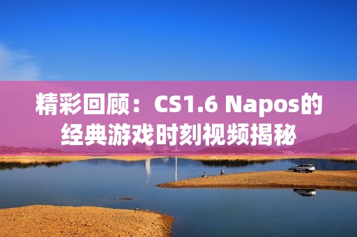 精彩回顾：CS1.6 Napos的经典游戏时刻视频揭秘