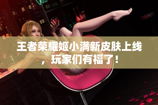 王者荣耀姬小满新皮肤上线，玩家们有福了！
