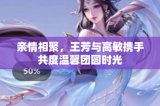 亲情相聚，王芳与高敏携手共度温馨团圆时光