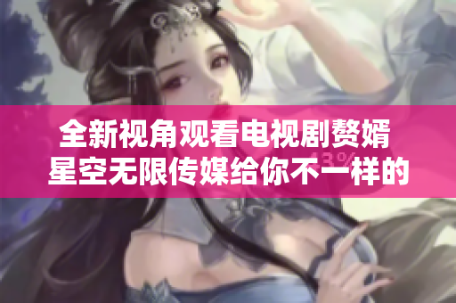 全新视角观看电视剧赘婿 星空无限传媒给你不一样的体验