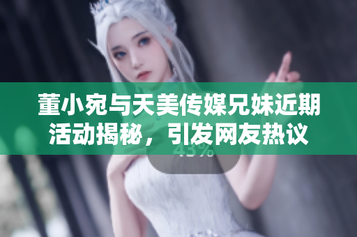 董小宛与天美传媒兄妹近期活动揭秘，引发网友热议