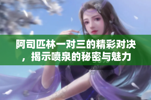 阿司匹林一对三的精彩对决，揭示喷泉的秘密与魅力