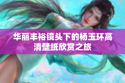 华丽丰裕镜头下的杨玉环高清壁纸欣赏之旅