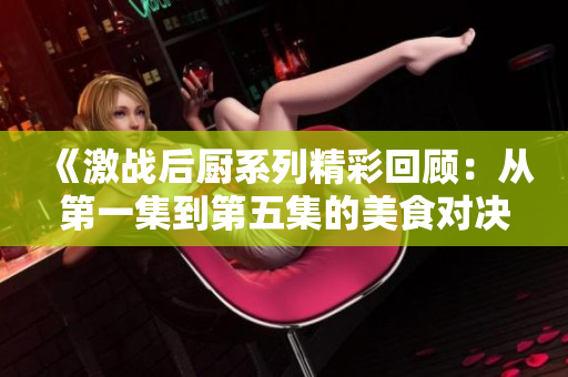 《激战后厨系列精彩回顾：从第一集到第五集的美食对决》