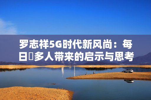 罗志祥5G时代新风尚：每日奭多人带来的启示与思考