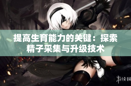 提高生育能力的关键：探索精子采集与升级技术