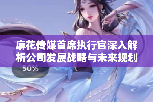 麻花传媒首席执行官深入解析公司发展战略与未来规划