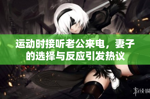运动时接听老公来电，妻子的选择与反应引发热议
