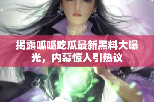 揭露呱呱吃瓜最新黑料大曝光，内幕惊人引热议