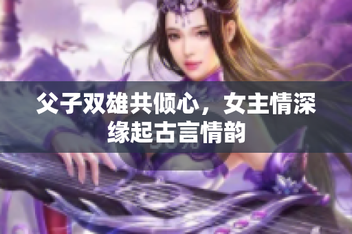 父子双雄共倾心，女主情深缘起古言情韵