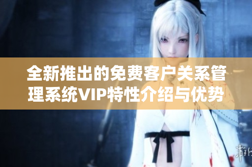 全新推出的免费客户关系管理系统VIP特性介绍与优势分析