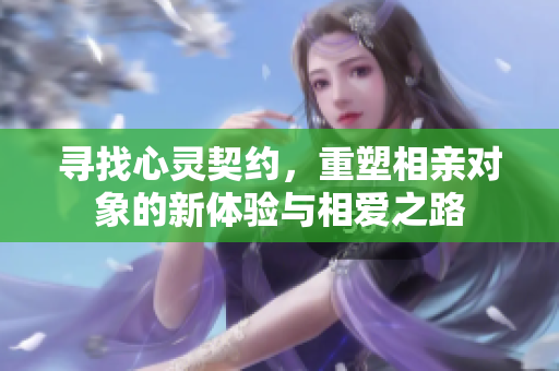 寻找心灵契约，重塑相亲对象的新体验与相爱之路