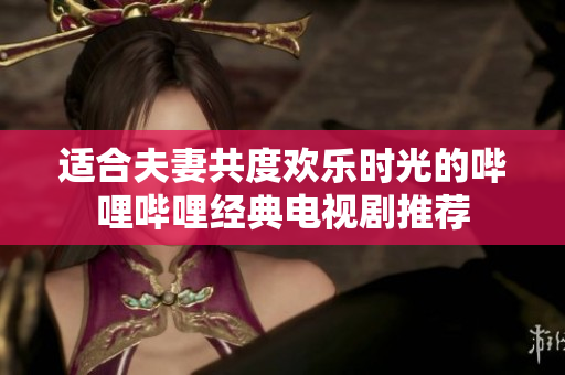 适合夫妻共度欢乐时光的哔哩哔哩经典电视剧推荐