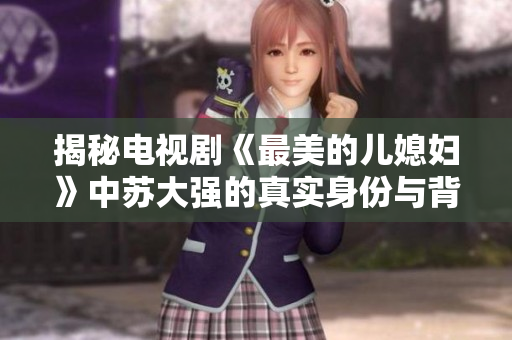 揭秘电视剧《最美的儿媳妇》中苏大强的真实身份与背后故事