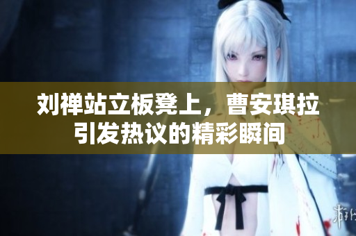 刘禅站立板凳上，曹安琪拉引发热议的精彩瞬间