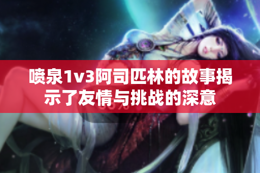 喷泉1v3阿司匹林的故事揭示了友情与挑战的深意