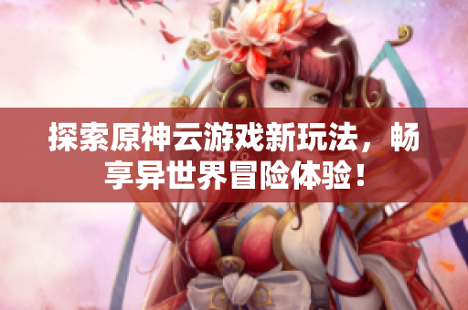 探索原神云游戏新玩法，畅享异世界冒险体验！
