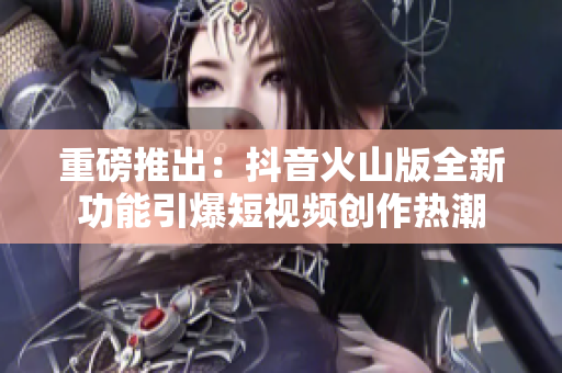 重磅推出：抖音火山版全新功能引爆短视频创作热潮