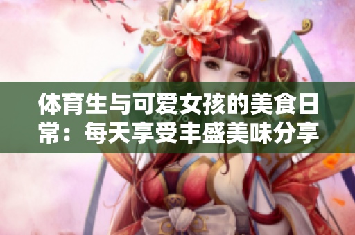 体育生与可爱女孩的美食日常：每天享受丰盛美味分享