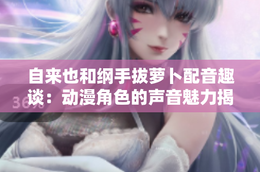 自来也和纲手拔萝卜配音趣谈：动漫角色的声音魅力揭秘