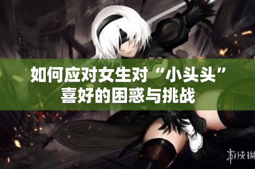 如何应对女生对“小头头”喜好的困惑与挑战