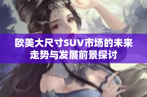 欧美大尺寸SUV市场的未来走势与发展前景探讨