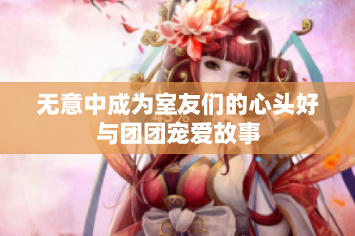 无意中成为室友们的心头好与团团宠爱故事