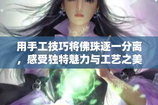 用手工技巧将佛珠逐一分离，感受独特魅力与工艺之美