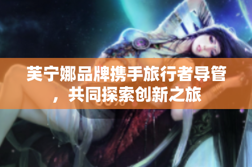 芙宁娜品牌携手旅行者导管，共同探索创新之旅