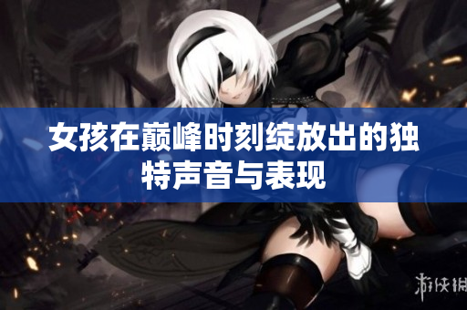 女孩在巅峰时刻绽放出的独特声音与表现