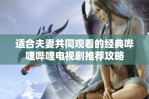 适合夫妻共同观看的经典哔哩哔哩电视剧推荐攻略